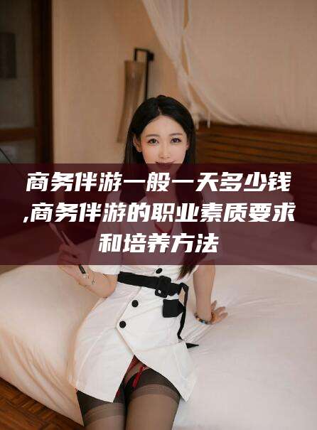大悟商务伴游一般一天多少钱,商务伴游的职业素质要求和培养方法