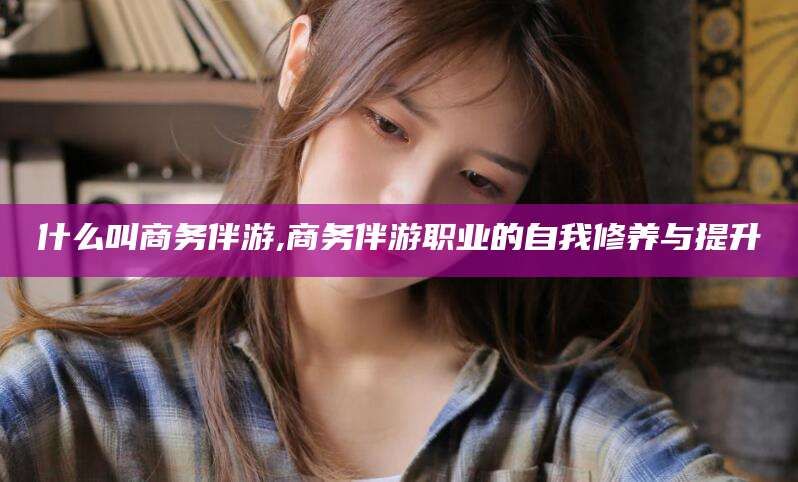 大悟什么叫商务伴游,商务伴游职业的自我修养与提升