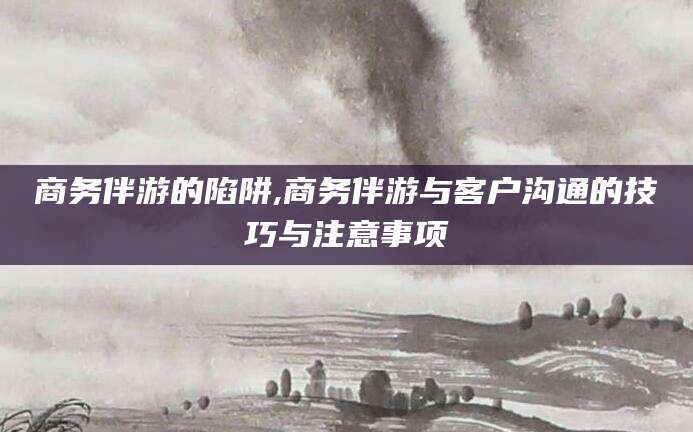 大悟商务伴游的陷阱,商务伴游与客户沟通的技巧与注意事项