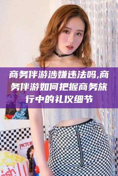 大悟商务伴游涉嫌违法吗,商务伴游如何把握商务旅行中的礼仪细节