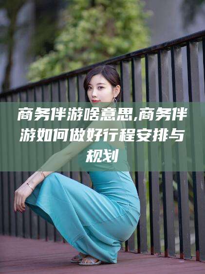 大悟商务伴游啥意思,商务伴游如何做好行程安排与规划