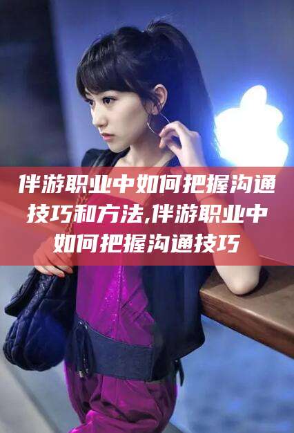 大悟伴游职业中如何把握沟通技巧和方法,伴游职业中如何把握沟通技巧