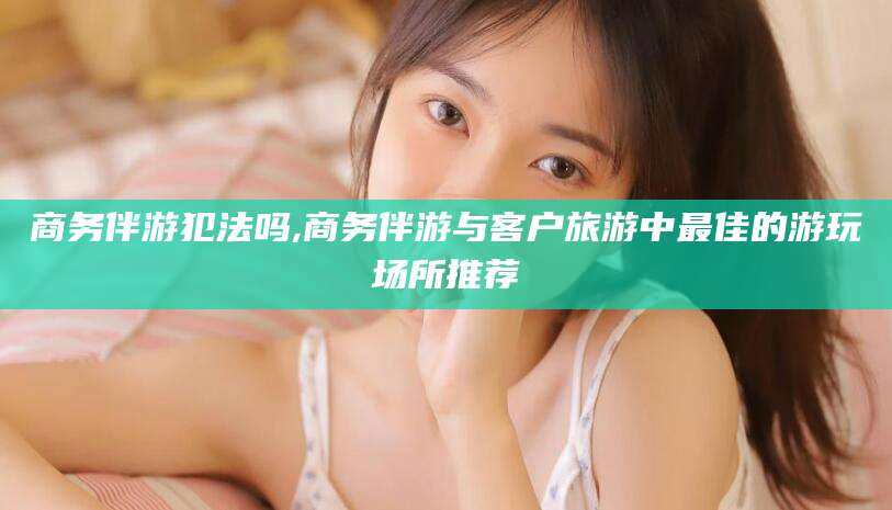 大悟商务伴游犯法吗,商务伴游与客户旅游中最佳的游玩场所推荐