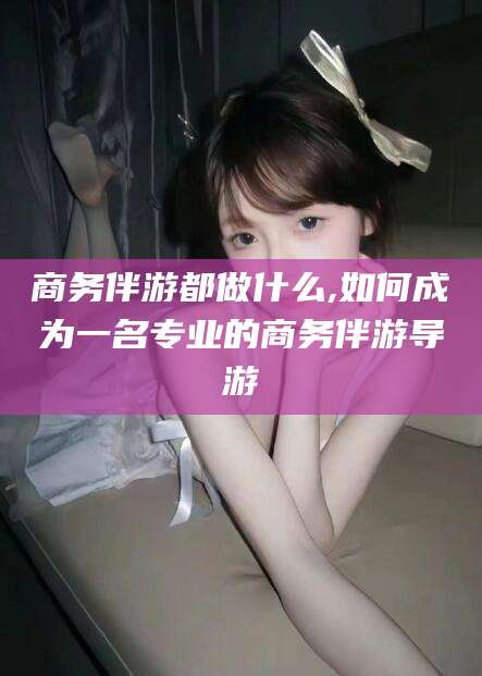 大悟商务伴游都做什么,如何成为一名专业的商务伴游导游