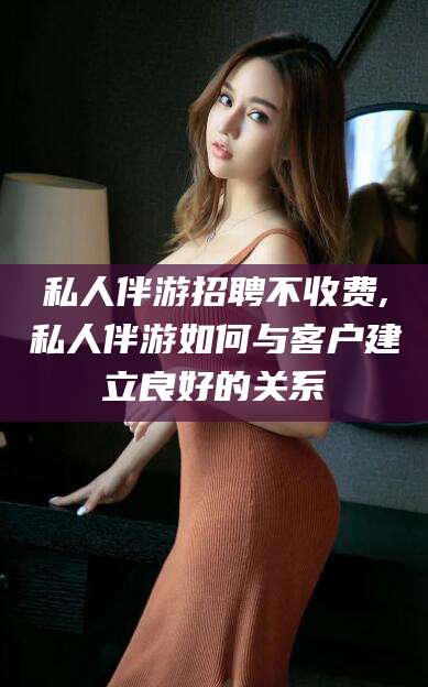 大悟私人伴游招聘不收费,私人伴游如何与客户建立良好的关系