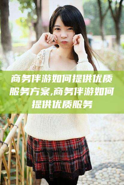 大悟商务伴游如何提供优质服务方案,商务伴游如何提供优质服务