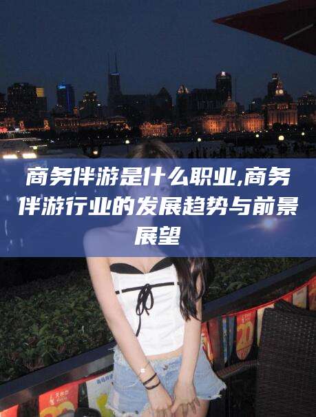 大悟商务伴游是什么职业,商务伴游行业的发展趋势与前景展望