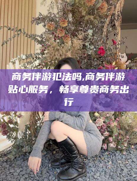 大悟商务伴游犯法吗,商务伴游贴心服务，畅享尊贵商务出行