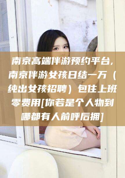 大悟南京高端伴游预约平台,南京伴游女孩日结一万（纯出女孩招聘）包住上班零费用[你若是个人物到哪都有人前呼后拥]