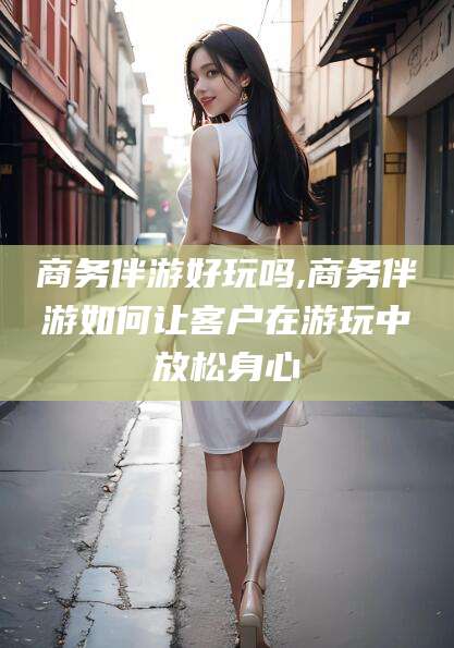 大悟商务伴游好玩吗,商务伴游如何让客户在游玩中放松身心