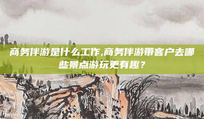 大悟商务伴游是什么工作,商务伴游带客户去哪些景点游玩更有趣？