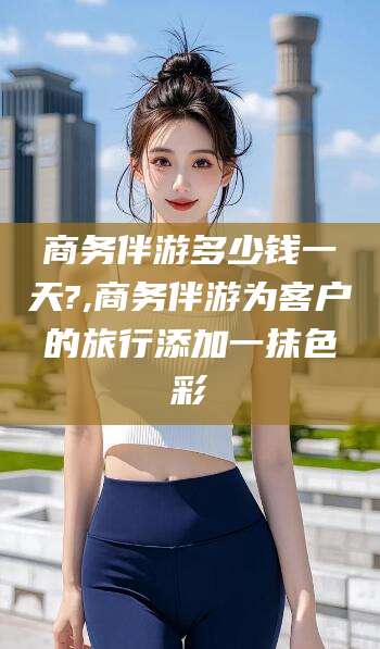 大悟商务伴游多少钱一天?,商务伴游为客户的旅行添加一抹色彩