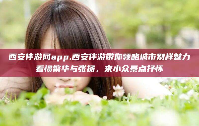 大悟西安伴游网app,西安伴游带你领略城市别样魅力看惯繁华与张扬，来小众景点抒怀