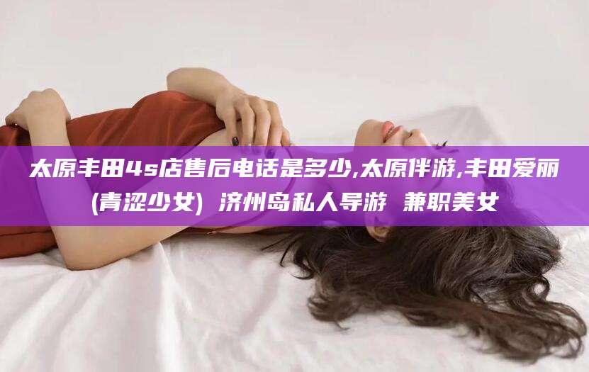 大悟太原丰田4s店售后电话是多少,太原伴游,丰田爱丽(青涩少女) 济州岛私人导游 兼职美女