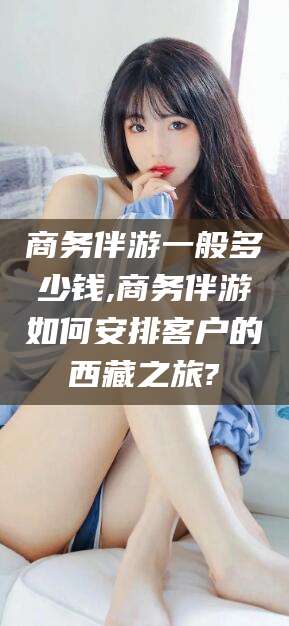 大悟商务伴游一般多少钱,商务伴游如何安排客户的西藏之旅?