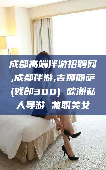 大悟成都高端伴游招聘网,成都伴游,吉娜丽萨(贱郎300) 欧洲私人导游 兼职美女