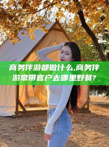 大悟商务伴游都做什么,商务伴游常带客户去哪里野餐?
