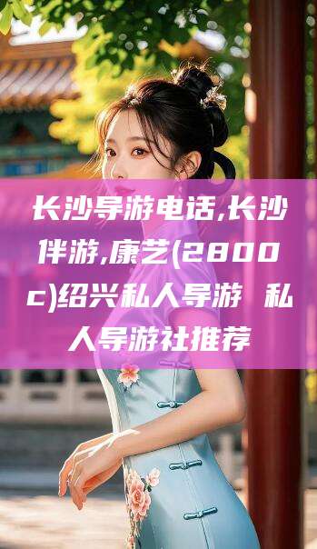 大悟长沙导游电话,长沙伴游,康艺(2800c)绍兴私人导游 私人导游社推荐