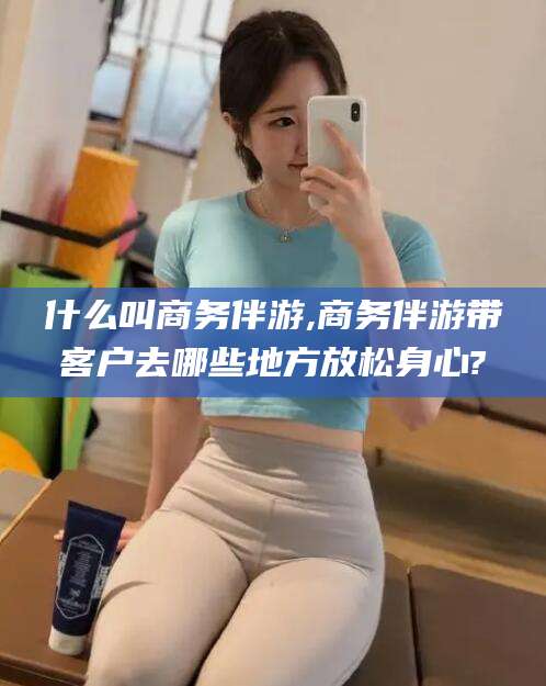 大悟什么叫商务伴游,商务伴游带客户去哪些地方放松身心?