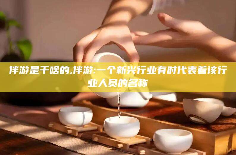大悟伴游是干啥的,伴游:一个新兴行业有时代表着该行业人员的名称