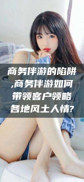 大悟商务伴游的陷阱,商务伴游如何带领客户领略各地风土人情?
