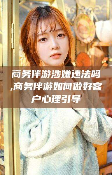 大悟商务伴游涉嫌违法吗,商务伴游如何做好客户心理引导