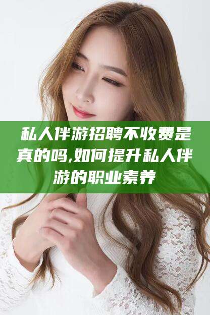 大悟私人伴游招聘不收费是真的吗,如何提升私人伴游的职业素养
