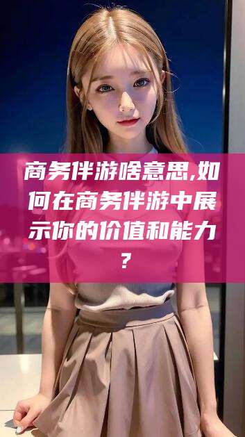 大悟商务伴游啥意思,如何在商务伴游中展示你的价值和能力？