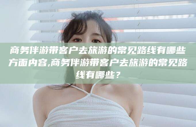 大悟商务伴游带客户去旅游的常见路线有哪些方面内容,商务伴游带客户去旅游的常见路线有哪些？