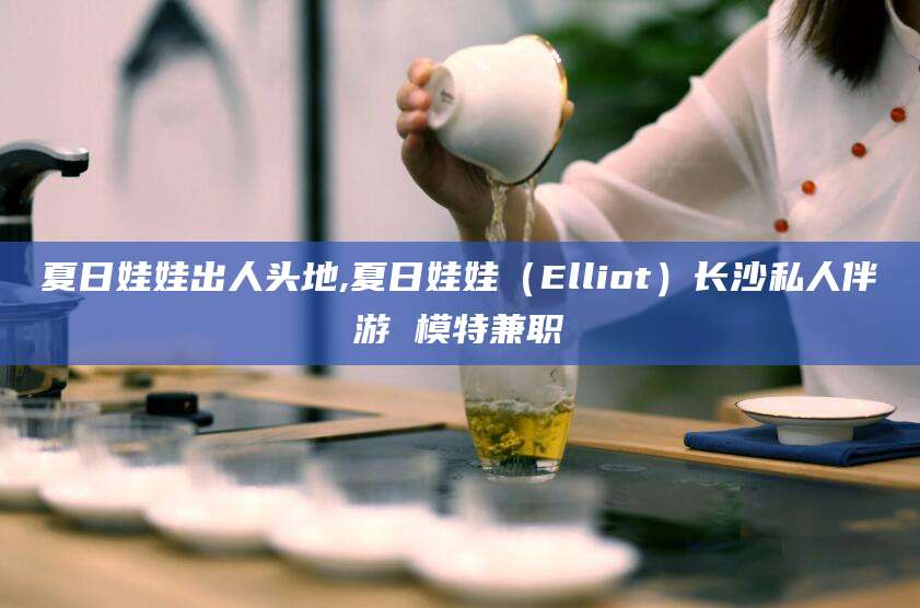 大悟夏日娃娃出人头地,夏日娃娃（Elliot）长沙私人伴游 模特兼职