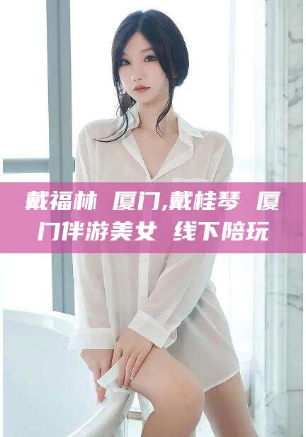 大悟戴福林 厦门,戴桂琴 厦门伴游美女 线下陪玩