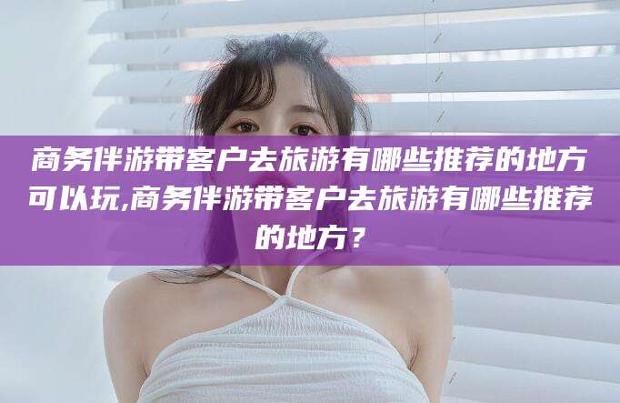 大悟商务伴游带客户去旅游有哪些推荐的地方可以玩,商务伴游带客户去旅游有哪些推荐的地方？