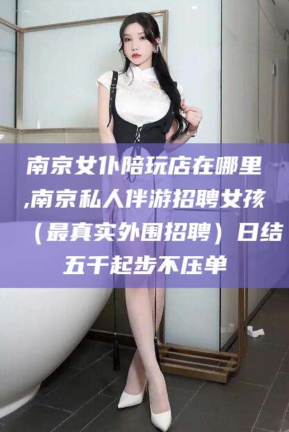 大悟南京女仆陪玩店在哪里,南京私人伴游招聘女孩（最真实外围招聘）日结五千起步不压单