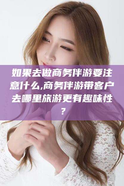 大悟如果去做商务伴游要注意什么,商务伴游带客户去哪里旅游更有趣味性？