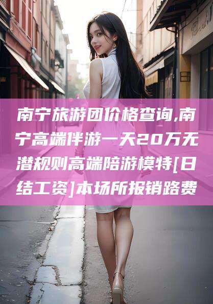 大悟南宁旅游团价格查询,南宁高端伴游一天20万无潜规则高端陪游模特[日结工资]本场所报销路费