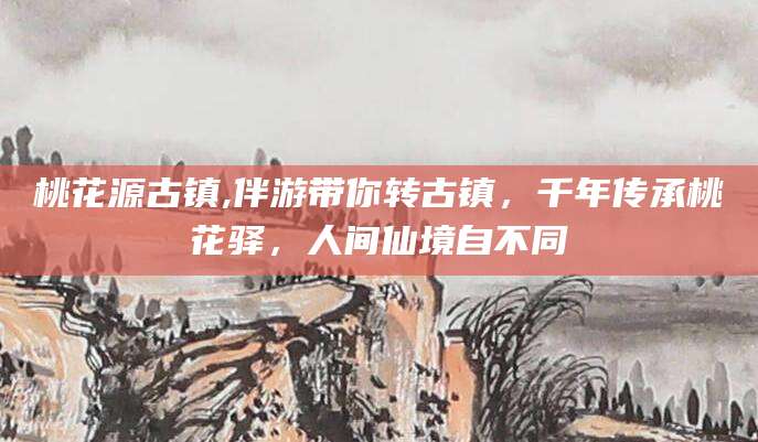 大悟桃花源古镇,伴游带你转古镇，千年传承桃花驿，人间仙境自不同