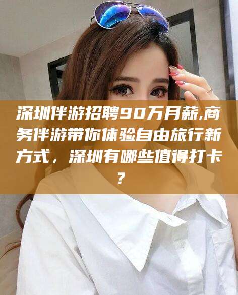 大悟深圳伴游招聘90万月薪,商务伴游带你体验自由旅行新方式，深圳有哪些值得打卡？