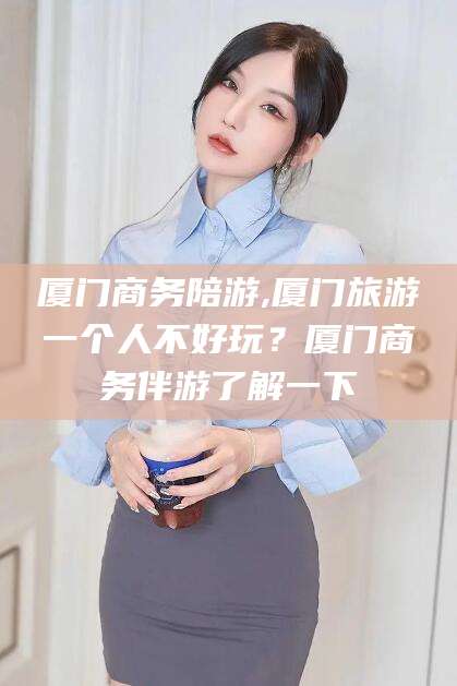 大悟厦门商务陪游,厦门旅游一个人不好玩？厦门商务伴游了解一下