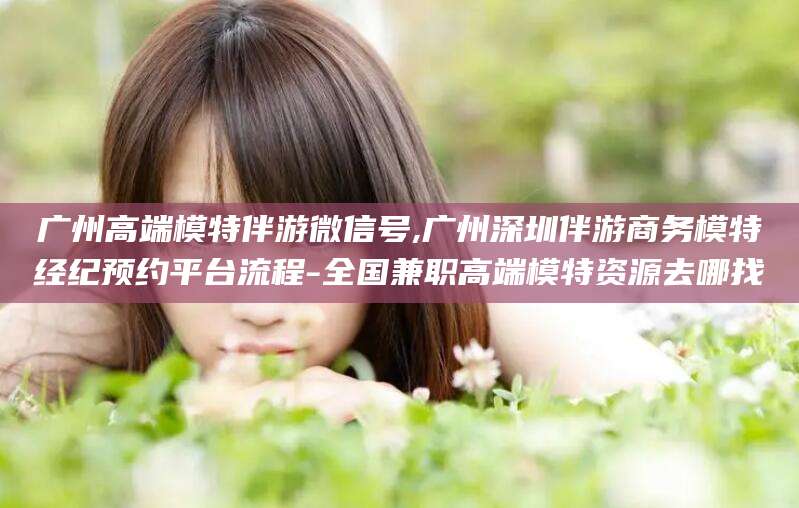 大悟广州高端模特伴游微信号,广州深圳伴游商务模特经纪预约平台流程-全国兼职高端模特资源去哪找