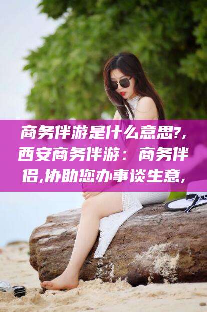 大悟商务伴游是什么意思?,西安商务伴游：商务伴侣,协助您办事谈生意,