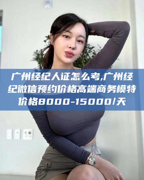 大悟广州经纪人证怎么考,广州经纪微信预约价格高端商务模特价格8000-15000/天