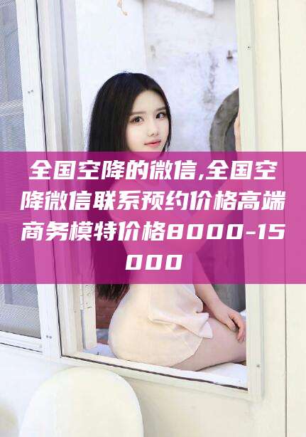 大悟全国空降的微信,全国空降微信联系预约价格高端商务模特价格8000-15000