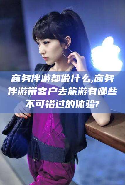 大悟商务伴游都做什么,商务伴游带客户去旅游有哪些不可错过的体验?