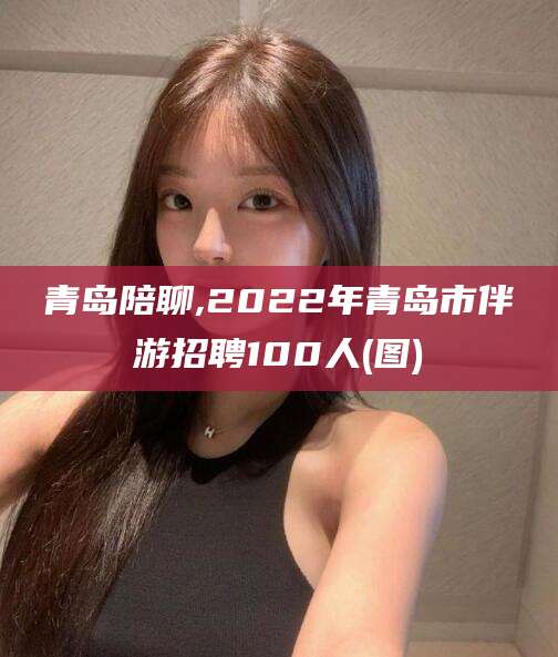 大悟青岛陪聊,2022年青岛市伴游招聘100人(图)