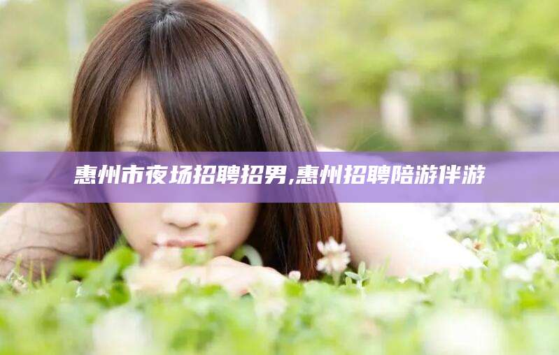 大悟惠州市夜场招聘招男,惠州招聘陪游伴游