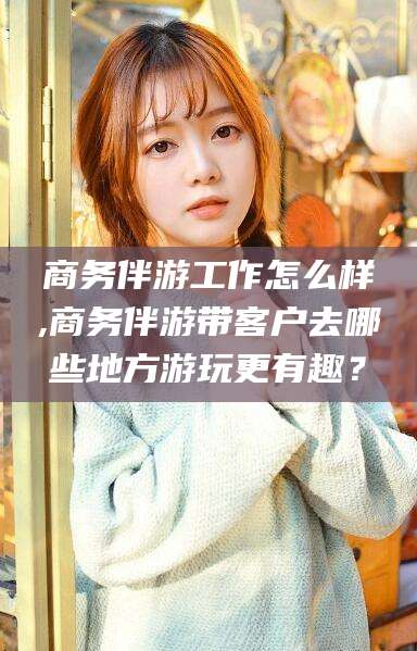 大悟商务伴游工作怎么样,商务伴游带客户去哪些地方游玩更有趣？