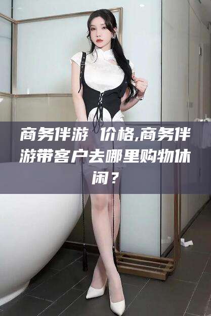 大悟商务伴游 价格,商务伴游带客户去哪里购物休闲？