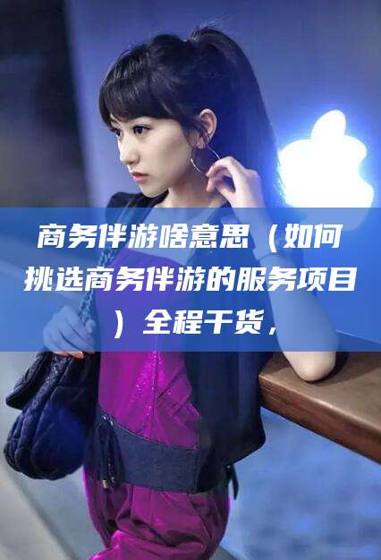 大悟商务伴游啥意思（如何挑选商务伴游的服务项目）全程干货，