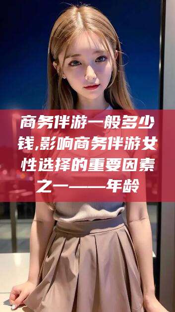 大悟商务伴游一般多少钱,影响商务伴游女性选择的重要因素之一——年龄