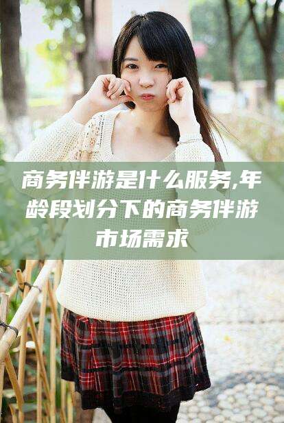 大悟商务伴游是什么服务,年龄段划分下的商务伴游市场需求